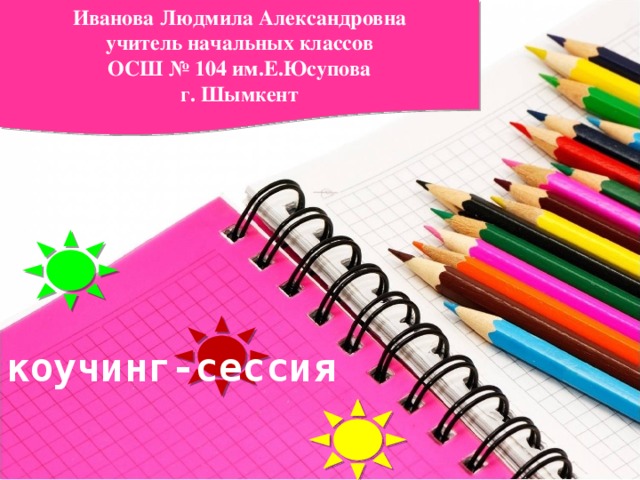 Иванова Людмила Александровна учитель начальных классов ОСШ № 104 им.Е.Юсупова г. Шымкент коучинг-сессия