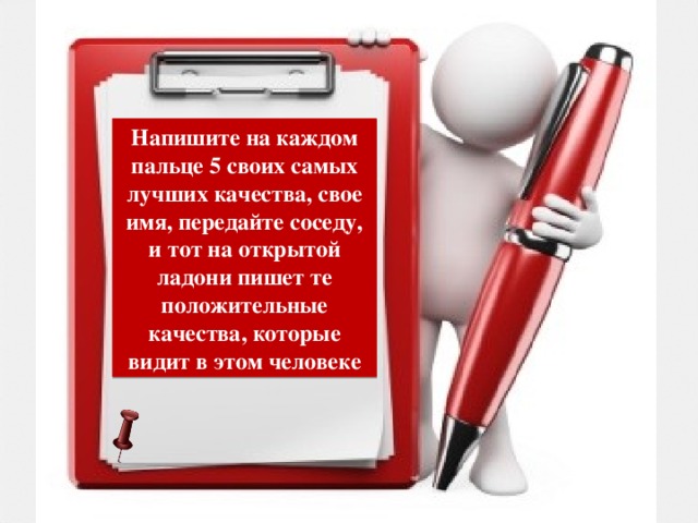 Напишите на каждом пальце 5 своих самых лучших качества, свое имя, передайте соседу, и тот на открытой ладони пишет те положительные качества, которые видит в этом человеке