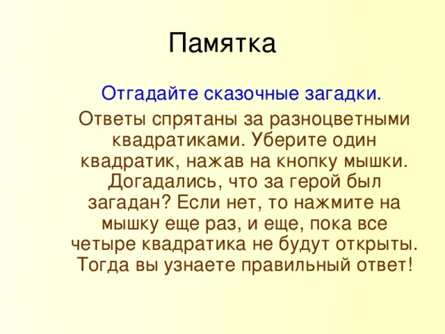 Памятка Отгадайте сказочные загадки. Ответы спрятаны за разноцветными квадратиками. Уберите один квадратик, нажав на кнопку мышки. Догадались, что за герой был загадан? Если нет, то нажмите на мышку еще раз, и еще, пока все четыре квадратика не будут открыты. Тогда вы узнаете правильный ответ!