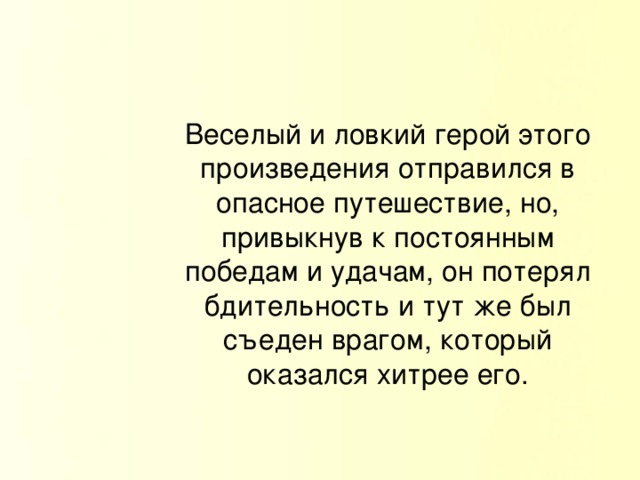 Веселый и ловкий герой этого произведения отправился в опасное путешествие, но, привыкнув к постоянным победам и удачам, он потерял бдительность и тут же был съеден врагом, который оказался хитрее его.