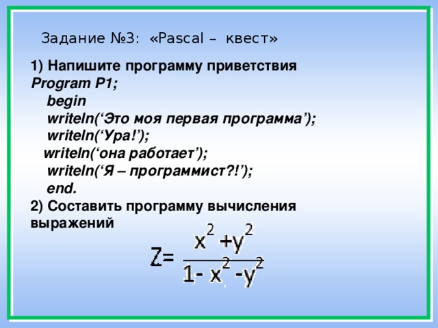 Задание №3: «Pascal – квест»    1) Напишите программу приветствия  Program P1;  begin  writeln(‘Это моя первая программа’);  writeln(‘Ура!’);  writeln(‘она работает’);  writeln(‘Я – программист?!’);  end.  2) Составить программу вычисления выражений