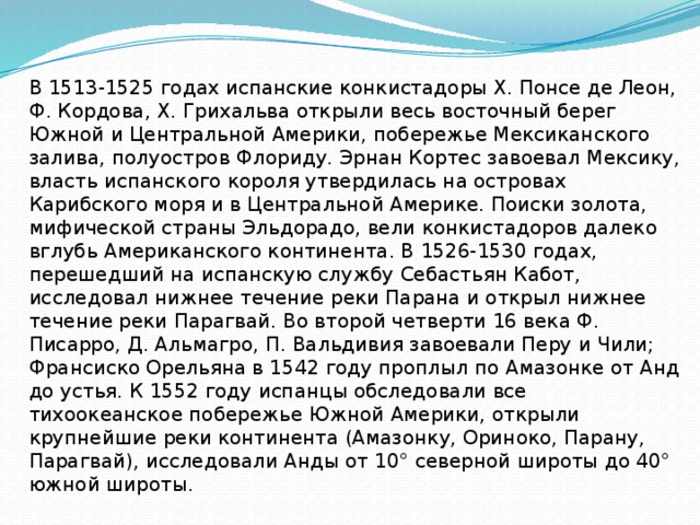 В 1513-1525 годах испанские конкистадоры Х. Понсе де Леон, Ф. Кордова, Х. Грихальва открыли весь восточный берег Южной и Центральной Америки, побережье Мексиканского залива, полуостров Флориду. Эрнан Кортес завоевал Мексику, власть испанского короля утвердилась на островах Карибского моря и в Центральной Америке. Поиски золота, мифической страны Эльдорадо, вели конкистадоров далеко вглубь Американского континента. В 1526-1530 годах, перешедший на испанскую службу Себастьян Кабот, исследовал нижнее течение реки Парана и открыл нижнее течение реки Парагвай. Во второй четверти 16 века Ф. Писарро, Д. Альмагро, П. Вальдивия завоевали Перу и Чили; Франсиско Орельяна в 1542 году проплыл по Амазонке от Анд до устья. К 1552 году испанцы обследовали все тихоокеанское побережье Южной Америки, открыли крупнейшие реки континента (Амазонку, Ориноко, Парану, Парагвай), исследовали Анды от 10° северной широты до 40° южной широты.