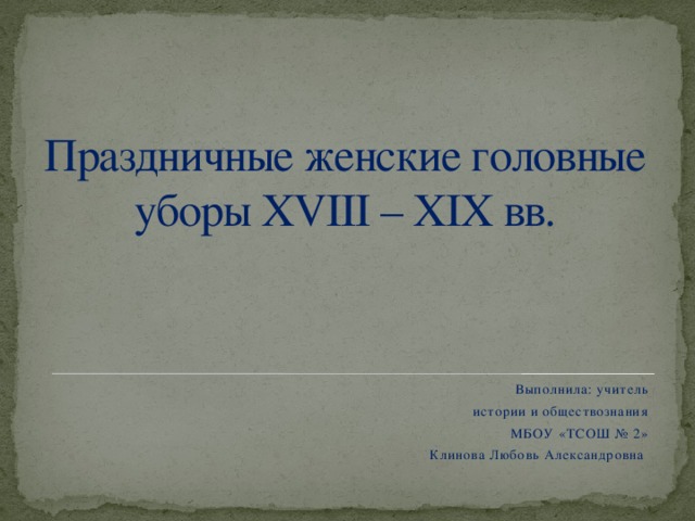 Праздничные женские головные уборы XVIII – XIX вв. Выполнила: учитель истории и обществознания МБОУ «ТСОШ № 2» Клинова Любовь Александровна