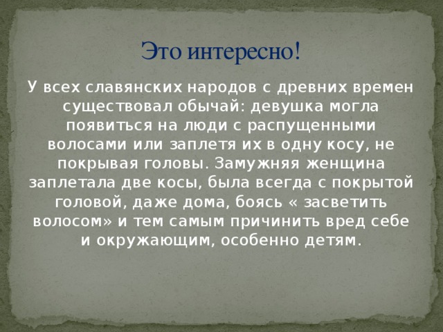 Это интересно! У всех славянских народов с древних времен существовал обычай: девушка могла появиться на люди с распущенными волосами или заплетя их в одну косу, не покрывая головы. Замужняя женщина заплетала две косы, была всегда с покрытой головой, даже дома, боясь « засветить волосом» и тем самым причинить вред себе и окружающим, особенно детям.