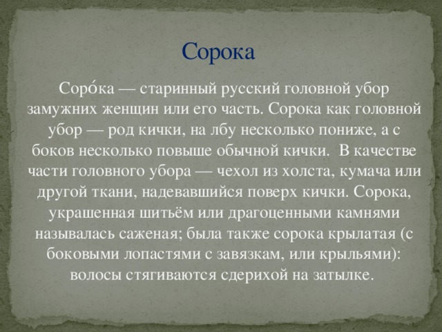 Сорока Соро́ка — старинный русский головной убор замужних женщин или его часть. Сорока как головной убор — род кички, на лбу несколько пониже, а с боков несколько повыше обычной кички. В качестве части головного убора — чехол из холста, кумача или другой ткани, надевавшийся поверх кички. Сорока, украшенная шитьём или драгоценными камнями называлась саженая; была также сорока крылатая (с боковыми лопастями с завязкам, или крыльями): волосы стягиваются сдерихой на затылке.