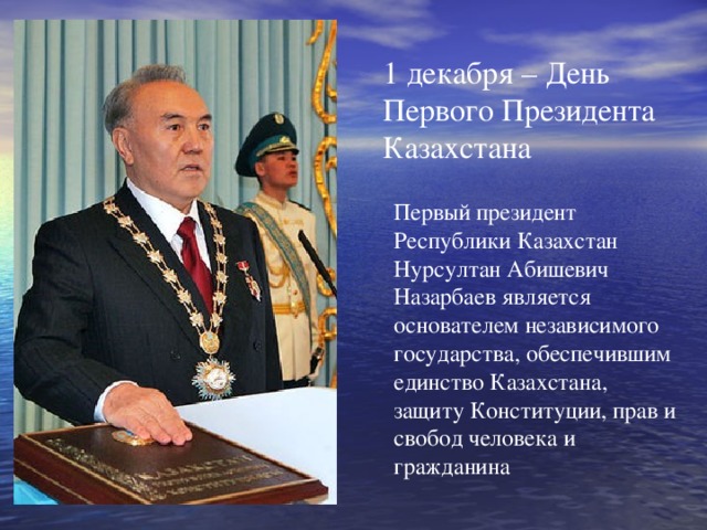 1 декабря – День Первого Президента Казахстана Первый президент Республики Казахстан Нурсултан Абишевич Назарбаев является основателем независимого государства, обеспечившим единство Казахстана, защиту Конституции, прав и свобод человека и гражданина