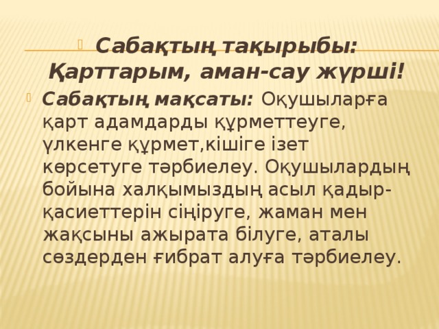 Сабақтың тақырыбы: Қарттарым, аман-сау жүрші! Сабақтың мақсаты: Оқушыларға қарт адамдарды құрметтеуге, үлкенге құрмет,кішіге ізет көрсетуге тәрбиелеу. Оқушылардың бойына халқымыздың асыл қадыр-қасиеттерін сіңіруге, жаман мен жақсыны ажырата білуге, аталы сөздерден ғибрат алуға тәрбиелеу.