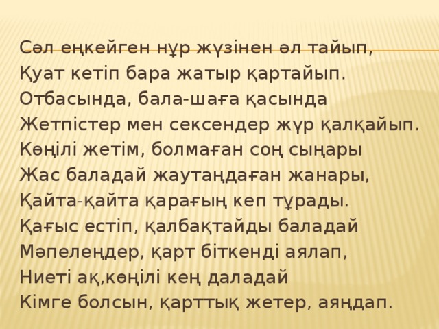 Сәл еңкейген нұр жүзінен әл тайып, Қуат кетіп бара жатыр қартайып. Отбасында, бала-шаға қасында Жетпістер мен сексендер жүр қалқайып. Көңілі жетім, болмаған соң сыңары Жас баладай жаутаңдаған жанары, Қайта-қайта қарағың кеп тұрады. Қағыс естіп, қалбақтайды баладай Мәпелеңдер, қарт біткенді аялап, Ниеті ақ,көңілі кең даладай Кімге болсын, қарттық жетер, аяңдап.