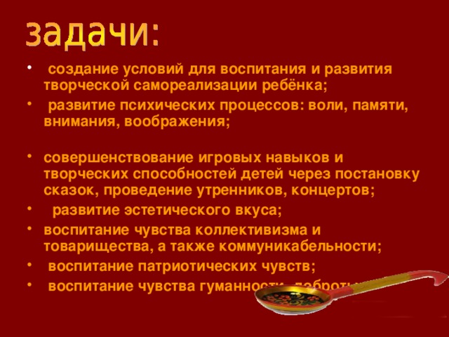 создание условий для воспитания и развития творческой самореализации ребёнка;  развитие психических процессов: воли, памяти, внимания, воображения; совершенствование игровых навыков и творческих способностей детей через постановку сказок, проведение утренников, концертов;  развитие эстетического вкуса; воспитание чувства коллективизма и товарищества, а также коммуникабельности;  воспитание патриотических чувств;  воспитание чувства гуманности, доброты.