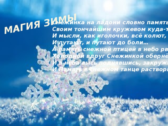 МАГИЯ ЗИМЫ Снежинка на ладони словно память Своим тончайшим кружевом куда-то манит, И мысли, как иголочки, всё колют, И путают, и путают до боли… А память снежной птицей в небо рвётся, Холодной вдруг Снежинкой обернётся, И в неба высь поднявшись, закружится… И Память в снежном танце растворится…