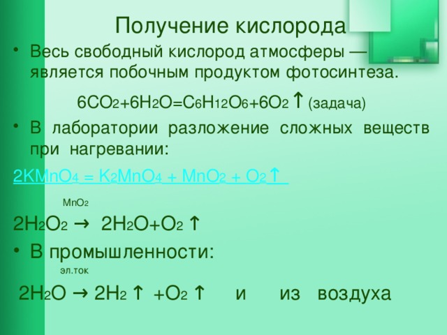 Получение кислорода Весь свободный кислород атмосферы — является побочным продуктом фотосинтеза. 6CO 2 +6H 2 O=C 6 H 12 O 6 +6O 2 ↑ (задача) В лаборатории разложение сложных веществ при нагревании: 2KMnO 4 = K 2 MnO 4 + MnO 2 + O 2 ↑  MnO 2 2Н 2 О 2 → 2Н 2 О+О 2 ↑ В промышленности:  эл.ток  2Н 2 О → 2Н 2 ↑  +О 2 ↑ и из воздуха