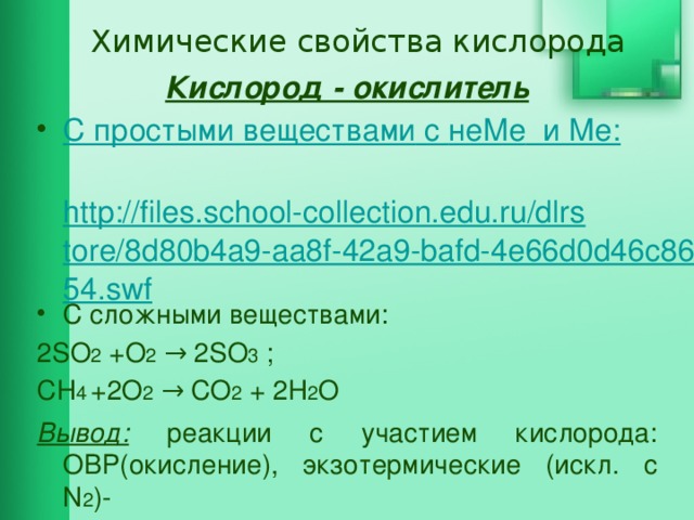 Химические свойства кислорода Кислород - окислитель С простыми веществами c не Me и Ме :  http://files.school-collection.edu.ru/dlrstore/8d80b4a9-aa8f-42a9-bafd-4e66d0d46c86/54.swf C сложными веществами: 2SO 2 +O 2 → 2SO 3 ; СН 4  +2O 2 → СО 2 + 2Н 2 O Вывод: реакции с участием кислорода: ОВР(окисление), экзотермические (искл. c N 2 )-  происходит горение