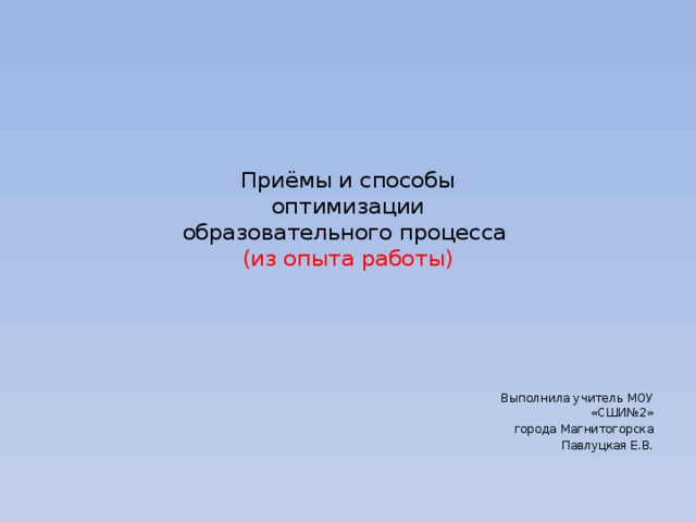 Приёмы и способы  оптимизации  образовательного процесса  (из опыта работы) Выполнила учитель МОУ «СШИ№2» города Магнитогорска Павлуцкая Е.В.