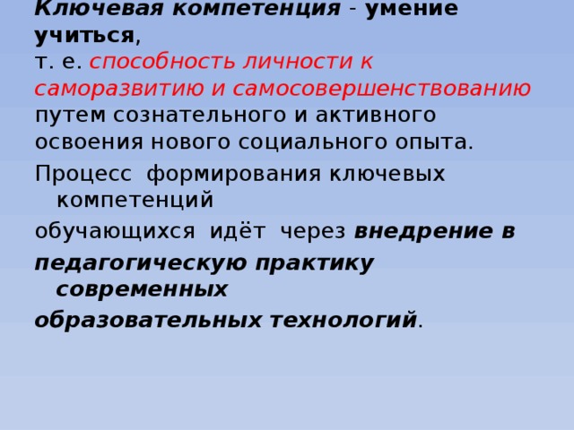 Ключевая компетенция - умение учиться ,  т. е. способность личности к саморазвитию и самосовершенствованию путем сознательного и активного освоения нового социального опыта.     Процесс формирования ключевых компетенций обучающихся идёт через внедрение в педагогическую практику современных образовательных технологий .