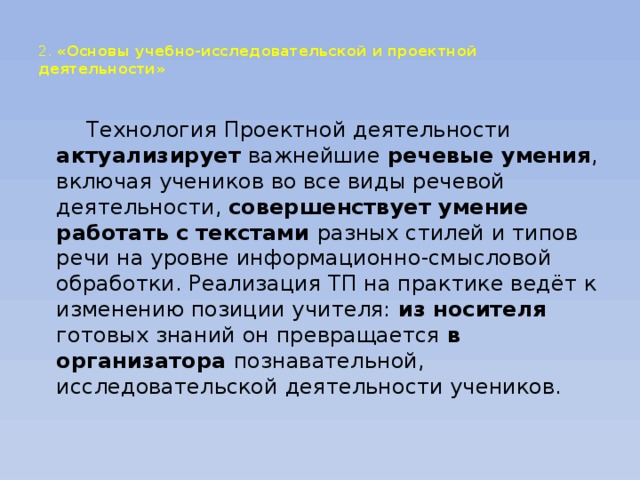 2. «Основы учебно-исследовательской и проектной деятельности»     Технология Проектной деятельности актуализирует важнейшие речевые умения , включая учеников во все виды речевой деятельности, совершенствует умение работать  с текстами разных стилей и типов речи на уровне информационно-смысловой обработки. Реализация ТП на практике ведёт к изменению позиции учителя: из носителя готовых знаний он превращается в организатора познавательной, исследовательской деятельности учеников.