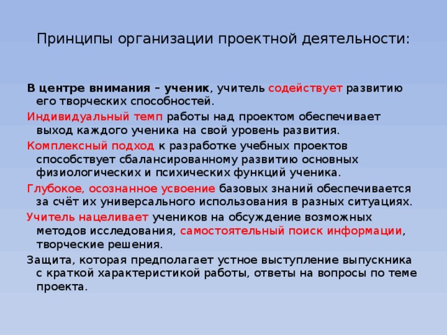 Принципы организации проектной деятельности:   В центре внимания – ученик , учитель содействует развитию его творческих способностей. Индивидуальный темп работы над проектом обеспечивает выход каждого ученика на свой уровень развития. Комплексный подход к разработке учебных проектов способствует сбалансированному развитию основных физиологических и психических функций ученика. Глубокое, осознанное усвоение базовых знаний обеспечивается за счёт их универсального использования в разных ситуациях. Учитель нацеливает учеников на обсуждение возможных методов исследования, самостоятельный поиск информации , творческие решения. Защита, которая предполагает устное выступление выпускника с краткой характеристикой работы, ответы на вопросы по теме проекта.