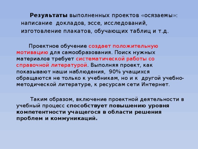 Результаты выполненных проектов «осязаемы»:  написание докладов, эссе, исследований,  изготовление плакатов, обучающих таблиц и т.д.  Проектное обучение создает положительную мотивацию для самообразования. Поиск нужных материалов требует систематической работы со справочной литературой . Выполняя проект, как показывают наши наблюдения, 90% учащихся обращаются не только к учебникам, но и к  другой учебно-методической литературе, к ресурсам сети Интернет.     Таким образом, включение проектной деятельности в учебный процесс способствует повышению уровня компетентности учащегося в области решения проблем и коммуникаций.   