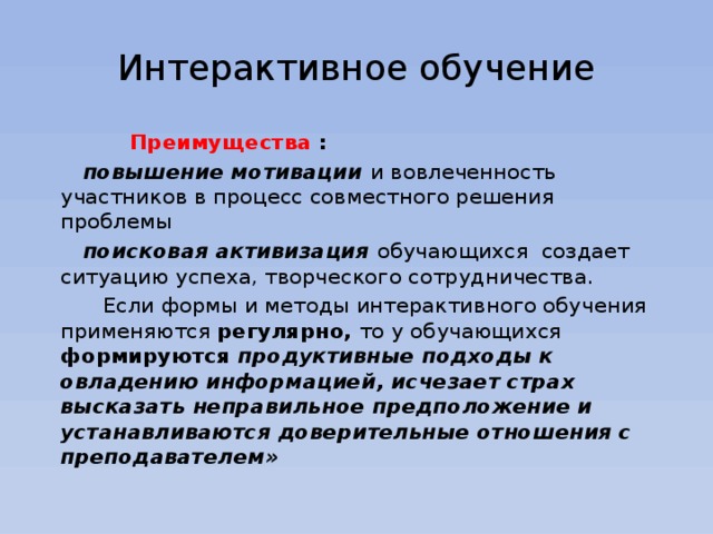 Интерактивное обучение  Преимущества :  повышение мотивации и вовлеченность участников в процесс совместного решения проблемы  поисковая активизация обучающихся создает ситуацию успеха, творческого сотрудничества.   Если формы и методы интерактивного обучения применяются регулярно, то у обучающихся формируются продуктивные подходы к овладению информацией, исчезает страх высказать неправильное предположение и устанавливаются доверительные отношения с преподавателем»