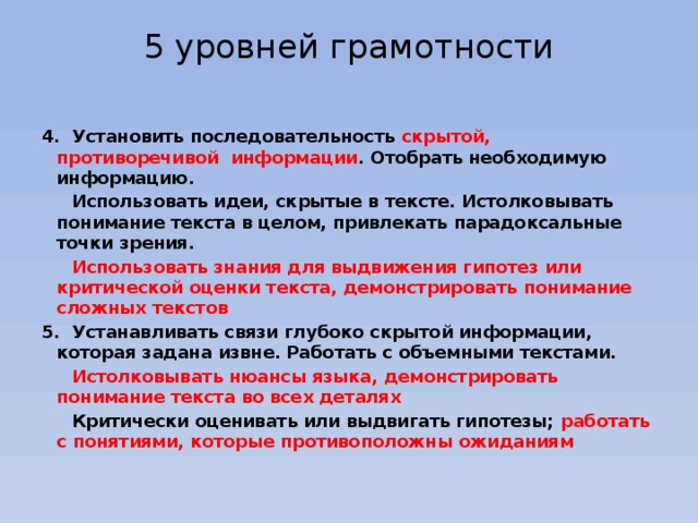 5 уровней грамотности   4. Установить последовательность скрытой, противоречивой информации . Отобрать необходимую информацию.  Использовать идеи, скрытые в тексте. Истолковывать понимание текста в целом, привлекать парадоксальные точки зрения.  Использовать знания для выдвижения гипотез или критической оценки текста, демонстрировать понимание сложных текстов 5. Устанавливать связи глубоко скрытой информации, которая задана извне. Работать с объемными текстами.  Истолковывать нюансы языка, демонстрировать понимание текста во всех деталях  Критически оценивать или выдвигать гипотезы; работать с понятиями, которые противоположны ожиданиям