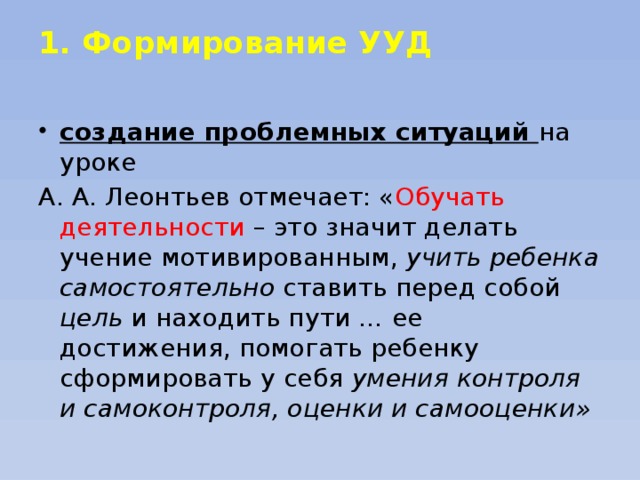 1. Формирование УУД   создание проблемных ситуаций  на уроке А. А. Леонтьев отмечает: « Обучать деятельности – это значит делать учение мотивированным, учить ребенка самостоятельно ставить перед собой цель и находить пути … ее достижения, помогать ребенку сформировать у себя умения контроля и самоконтроля, оценки и самооценки»