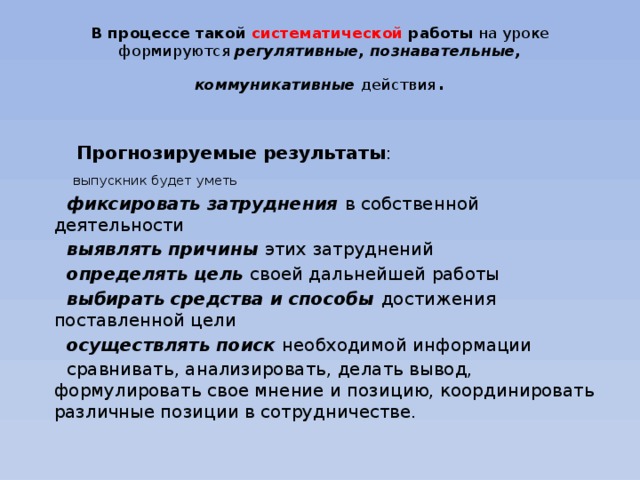 В процессе такой систематической работы на уроке формируются регулятивные, познавательные, коммуникативные действия .   Прогнозируемые результаты :  выпускник будет уметь  фиксировать затруднения в собственной деятельности  выявлять причины этих затруднений  определять цель своей дальнейшей работы  выбирать средства и способы достижения поставленной цели  осуществлять поиск необходимой информации  сравнивать, анализировать, делать вывод, формулировать свое мнение и позицию, координировать различные позиции в сотрудничестве.