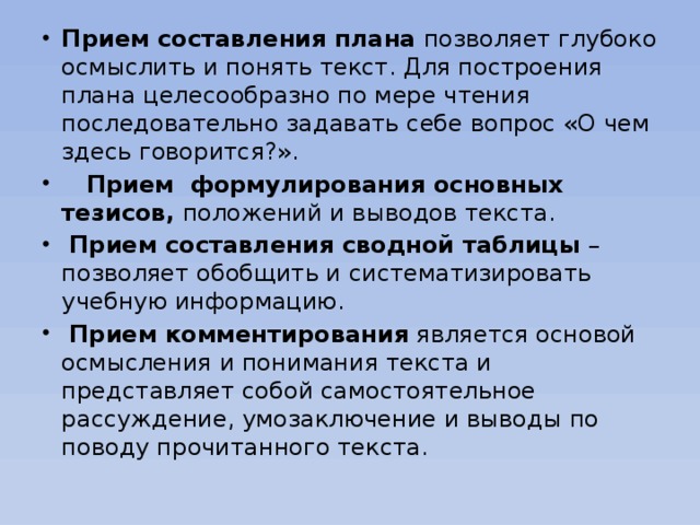 Прием составления плана позволяет глубоко осмыслить и понять текст. Для построения плана целесообразно по мере чтения последовательно задавать себе вопрос «О чем здесь говорится?».  Прием формулирования основных тезисов, положений и выводов текста.  Прием составления сводной таблицы – позволяет обобщить и систематизировать учебную информацию.  Прием комментирования является основой осмысления и понимания текста и представляет собой самостоятельное рассуждение, умозаключение и выводы по поводу прочитанного текста.