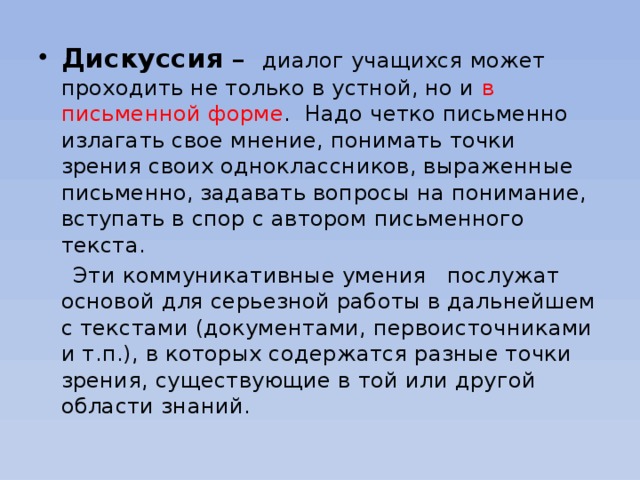 Дискуссия – диалог учащихся может проходить не только в устной, но и в письменной форме . Надо четко письменно излагать свое мнение, понимать точки зрения своих одноклассников, выраженные письменно, задавать вопросы на понимание, вступать в спор с автором письменного текста.  Эти коммуникативные умения послужат основой для серьезной работы в дальнейшем с текстами (документами, первоисточниками и т.п.), в которых содержатся разные точки зрения, существующие в той или другой области знаний.