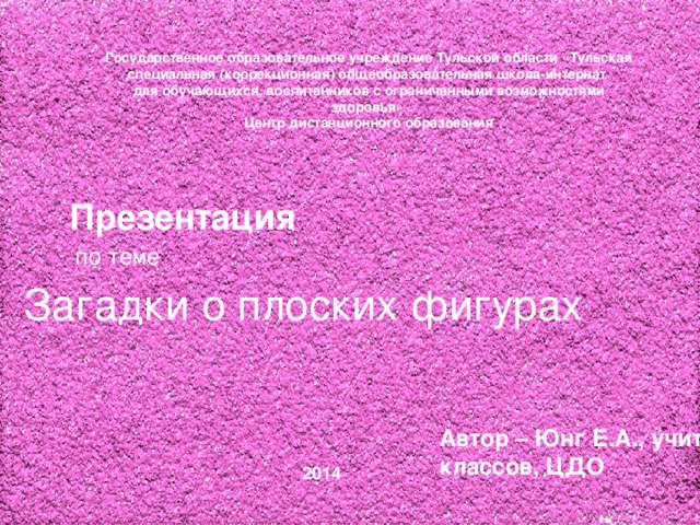 Государственное образовательное учреждение Тульской области «Тульская специальная (коррекционная) общеобразовательная школа-интернат  для обучающихся, воспитанников с ограниченными возможностями здоровья» Центр дистанционного образования Презентация  по теме Загадки о плоских фигурах Автор – Юнг Е.А., учитель начальных классов, ЦДО 2014