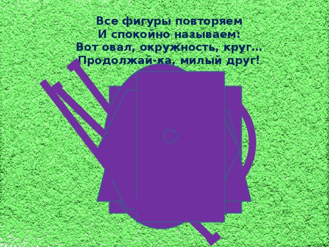 Все фигуры повторяем И спокойно называем: Вот овал, окружность, круг… Продолжай-ка, милый друг!