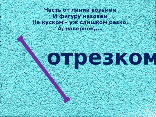 Часть от линии возьмем И фигуру назовем Не куском – уж слишком резко, А, наверное,…. отрезком