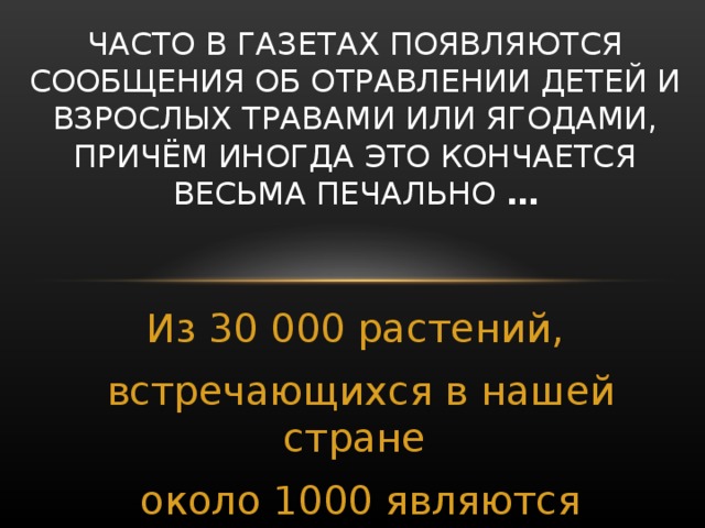 ЧАСТО В ГАЗЕТАХ ПОЯВЛЯЮТСЯ СООБЩЕНИЯ ОБ ОТРАВЛЕНИИ ДЕТЕЙ И ВЗРОСЛЫХ ТРАВАМИ ИЛИ ЯГОДАМИ, ПРИЧЁМ ИНОГДА ЭТО КОНЧАЕТСЯ ВЕСЬМА ПЕЧАЛЬНО … Из 30 000 растений, встречающихся в нашей стране около 1000 являются ядовитыми.