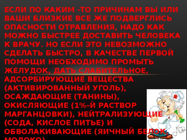 ЕСЛИ ПО КАКИМ -ТО ПРИЧИНАМ ВЫ ИЛИ ВАШИ БЛИЗКИЕ ВСЕ ЖЕ ПОДВЕРГЛИСЬ ОПАСНОСТИ ОТРАВЛЕНИЯ, НАДО КАК МОЖНО БЫСТРЕЕ ДОСТАВИТЬ ЧЕЛОВЕКА К ВРАЧУ. НО ЕСЛИ ЭТО НЕВОЗМОЖНО СДЕЛАТЬ БЫСТРО, В КАЧЕСТВЕ ПЕРВОЙ ПОМОЩИ НЕОБХОДИМО ПРОМЫТЬ ЖЕЛУДОК, ДАТЬ СЛАБИТЕЛЬНОЕ, АДСОРБИРУЮЩИЕ ВЕЩЕСТВА (АКТИВИРОВАННЫЙ УГОЛЬ), ОСАЖДАЮЩИЕ (ТАНИНЫ), ОКИСЛЯЮЩИЕ (1%-Й РАСТВОР МАРГАНЦОВКИ), НЕЙТРАЛИЗУЮЩИЕ (СОДА, КИСЛОЕ ПИТЬЕ) И ОБВОЛАКИВАЮЩИЕ (ЯИЧНЫЙ БЕЛОК, МОЛОКО).