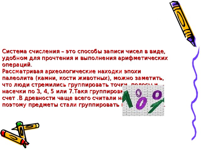 Система счисления – это способы записи чисел в виде, удобном для прочтения и выполнения арифметических операций.  Рассматривая археологические находки эпохи палеолита (камни, кости животных), можно заметить, что люди стремились группировать точки, полосы и насечки по 3, 4, 5 или 7.Такя группировка облегчала счет .В древности чаще всего считали на пальцах . И поэтому предметы стали группировать по 5 или по 10.