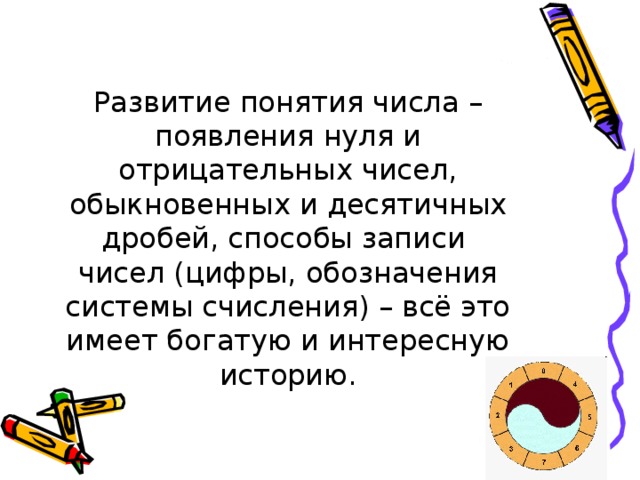 Развитие понятия числа – появления нуля и отрицательных чисел, обыкновенных и десятичных дробей, способы записи чисел (цифры, обозначения системы счисления) – всё это имеет богатую и интересную историю.