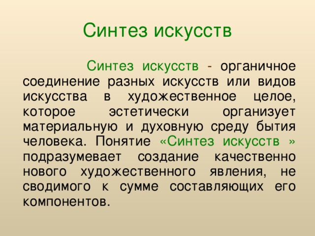 Синтез искусств  Синтез искусств - органичное соединение разных искусств или видов искусства в художественное целое, которое эстетически организует материальную и духовную среду бытия человека. Понятие «Синтез искусств »  подразумевает создание качественно нового художественного явления, не сводимого к сумме составляющих его компонентов.