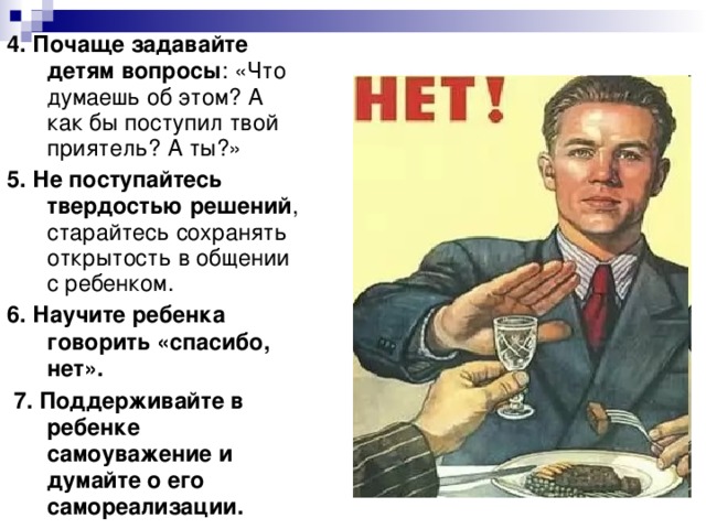 4. Почаще задавайте детям вопросы : «Что думаешь об этом? А как бы поступил твой приятель? А ты?» 5. Не поступайтесь твердостью решений , старайтесь сохранять открытость в общении с ребенком. 6. Научите ребенка говорить «спасибо, нет».  7. Поддерживайте в ребенке самоуважение и думайте о его самореализации.