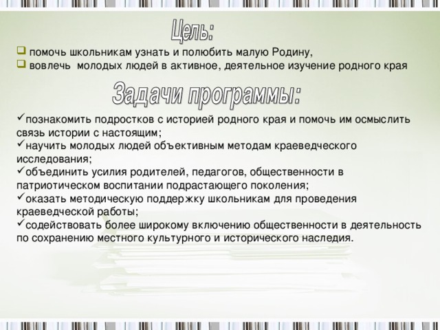 деятельности школьников по краеведению»  помочь школьникам узнать и полюбить малую Родину,  вовлечь молодых людей в активное, деятельное изучение родного края познакомить подростков с историей родного края и помочь им осмыслить связь истории с настоящим; научить молодых людей объективным методам краеведческого исследования; объединить усилия родителей, педагогов, общественности в патриотическом воспитании подрастающего поколения; оказать методическую поддержку школьникам для проведения краеведческой работы; содействовать более широкому включению общественности в деятельность по сохранению местного культурного и исторического наследия.