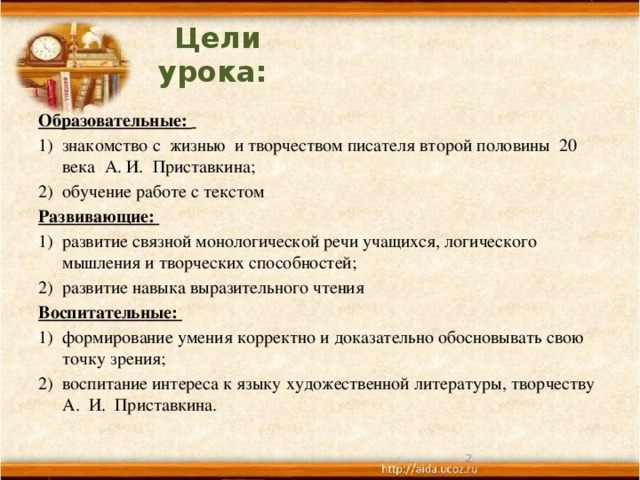 Цели урока:   Образовательные:  знакомство с жизнью и творчеством писателя второй половины 20 века А. И. Приставкина; 2) обучение работе с текстом Развивающие: 1) развитие связной монологической речи учащихся, логического мышления и творческих способностей; 2) развитие навыка выразительного чтения Воспитательные: 1) формирование умения корректно и доказательно обосновывать свою точку зрения; 2) воспитание интереса к языку художественной литературы, творчеству А. И. Приставкина.