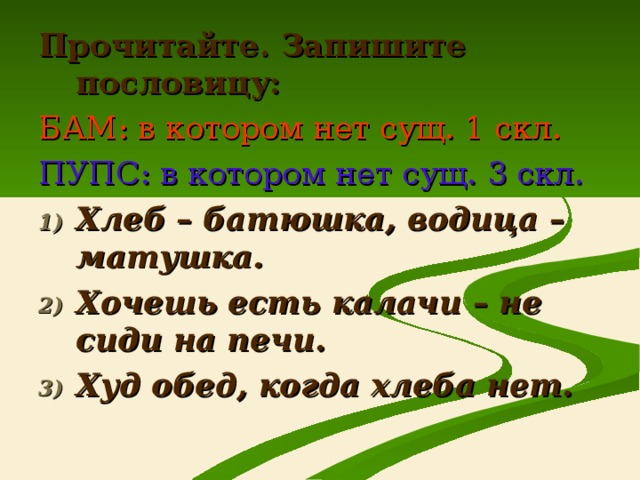 Прочитайте. Запишите пословицу: БАМ: в котором нет сущ. 1 скл. ПУПС: в котором нет сущ. 3 скл. Хлеб – батюшка, водица – матушка. Хочешь есть калачи – не сиди на печи. Худ обед, когда хлеба нет.