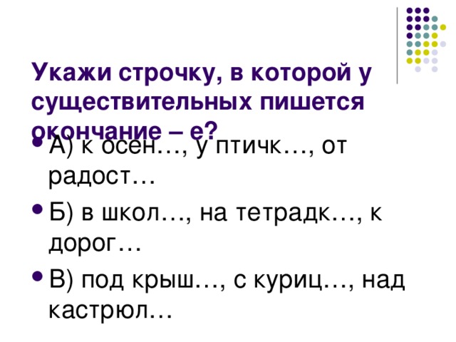 А) к осен…, у птичк…, от радост… Б) в школ…, на тетрадк…, к дорог… В) под крыш…, с куриц…, над кастрюл…