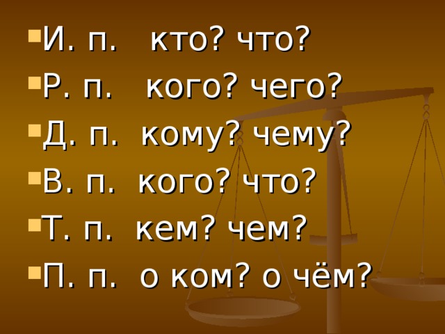 И. п. кто? что? Р. п. кого? чего? Д. п. кому? чему? В. п. кого? что? Т. п. кем? чем? П. п. о ком? о чём?