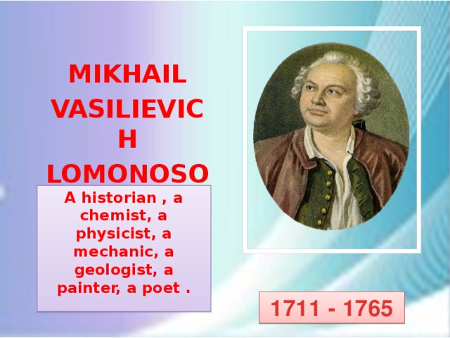 MIKHAIL VASILIEVICH LOMONOSOV A historian , a chemist, a physicist, a mechanic, a geologist, a painter, a poet .  Заваринская Л.В. 1711 - 1765