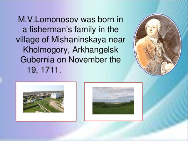 M.V.Lomonosov was born in a fisherman’s family in the village of Mishaninskaya near Kholmogory, Arkhangelsk Gubernia on November the 19, 1711.