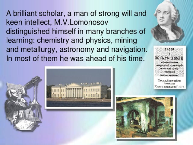 A brilliant scholar, a man of strong will and keen intellect, M.V.Lomonosov distinguished himself in many branches of learning: chemistry and physics, mining and metallurgy, astronomy and navigation.  In most of them he was ahead of his time.