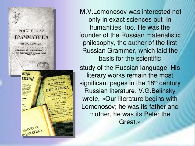 M.V.Lomonosov was interested not only in exact sciences but in humanities too. He was the founder of the Russian materialistic philosophy, the author of the first Russian Grammer, which laid the basis for the scientific study of the Russian language. His literary works remain the most significant pages in the 18 th century Russian literature. V.G.Belinsky wrote, «Our literature begins with Lomonosov; he was its father and mother, he was its Peter the Great.»