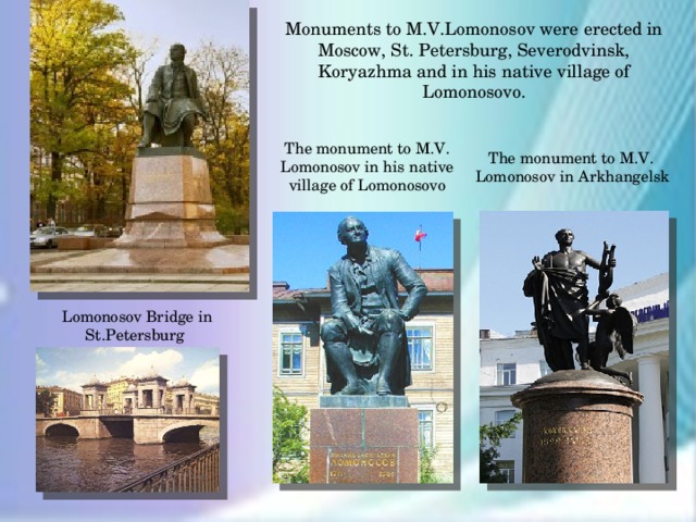 Monuments to M.V.Lomonosov were erected in Moscow, St. Petersburg, Severodvinsk, Koryazhma and in his native village of Lomonosovo. The monument to M.V. Lomonosov in his native village of Lomonosovo  The monument to M.V. Lomonosov in Arkhangelsk Lomonosov Bridge in St.Petersburg