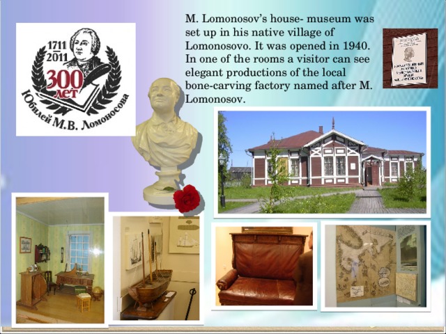 M. Lomonosov’s house- museum was set up in his native village of Lomonosovo. It was opened in 1940. In one of the rooms a visitor can see elegant productions of the local bone-carving factory named after M. Lomonosov.