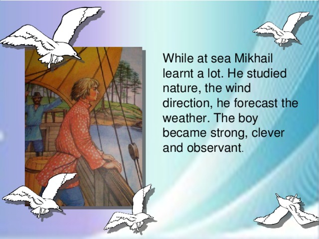 While at sea Mikhail learnt a lot. He studied nature, the wind direction, he forecast the weather. The boy became strong, clever and observant .