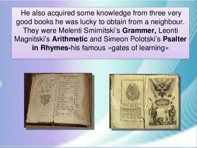 He also acquired some knowledge from three very good books he was lucky to obtain from a neighbour. They were Melenti Smirnitski’s Grammer, Leonti Magnitski’s Arithmetic and Simeon Polotski’s Psalter in Rhymes- his famous «gates of learning»