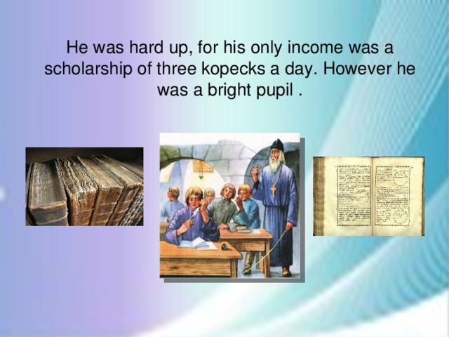 He was hard up, for his only income was a scholarship of three kopecks a day. However he was a bright pupil .